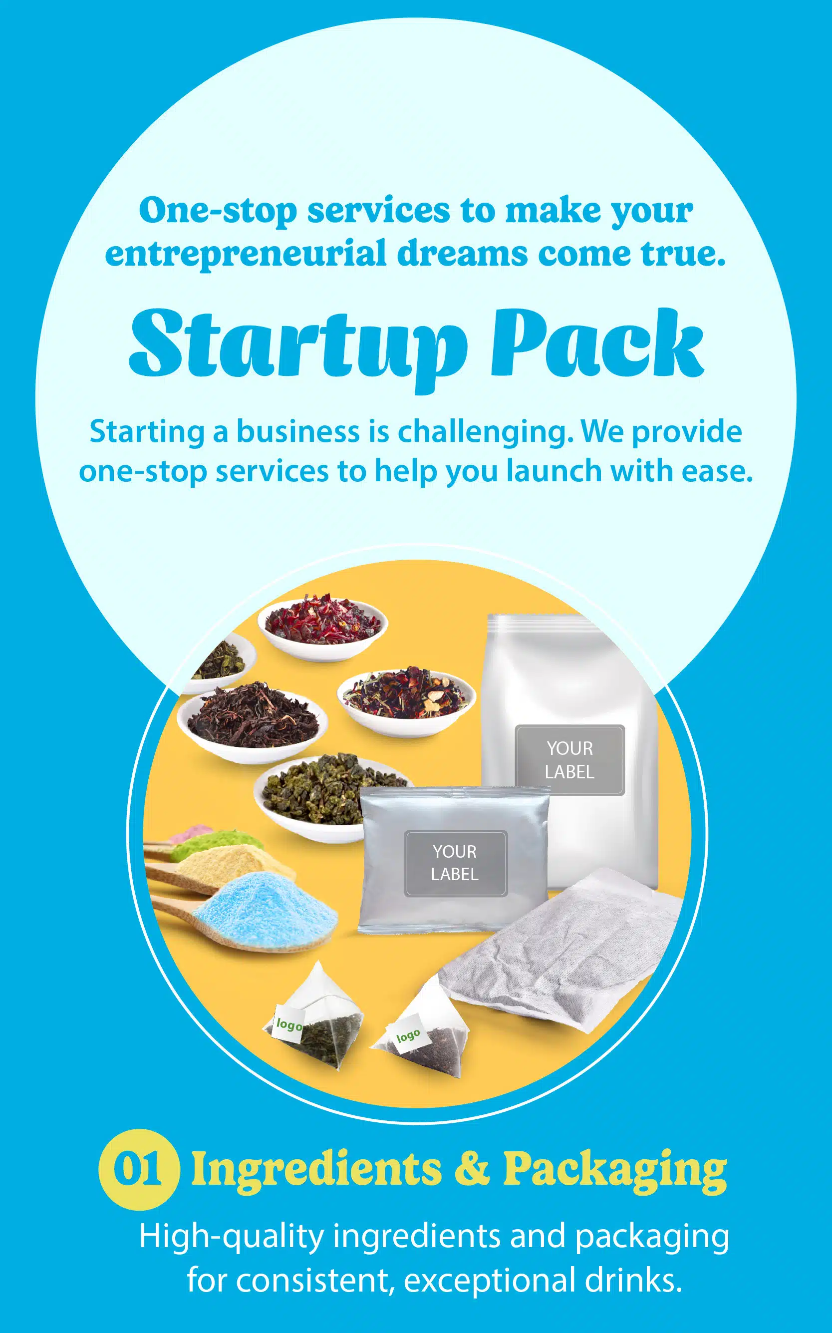 Startup Pack One-stop services to make your entrepreneurial dreams come true. Starting a business is challenging. We provide one-stop services to help you launch with ease. Ingredients & Packaging High-quality ingredients and packaging for consistent, exceptional drinks.