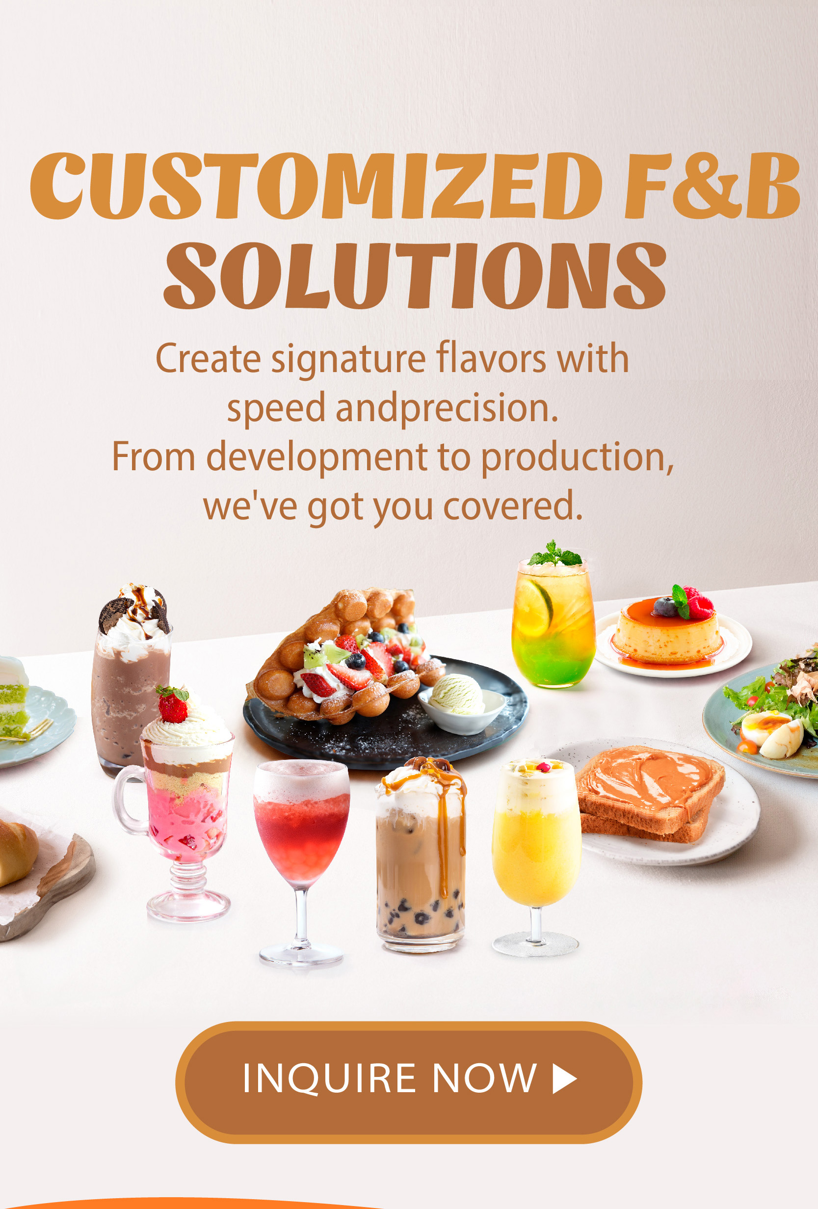 Customized F&B Solutions Create signature flavors with speed and precision. From development to production, we've got you covered.