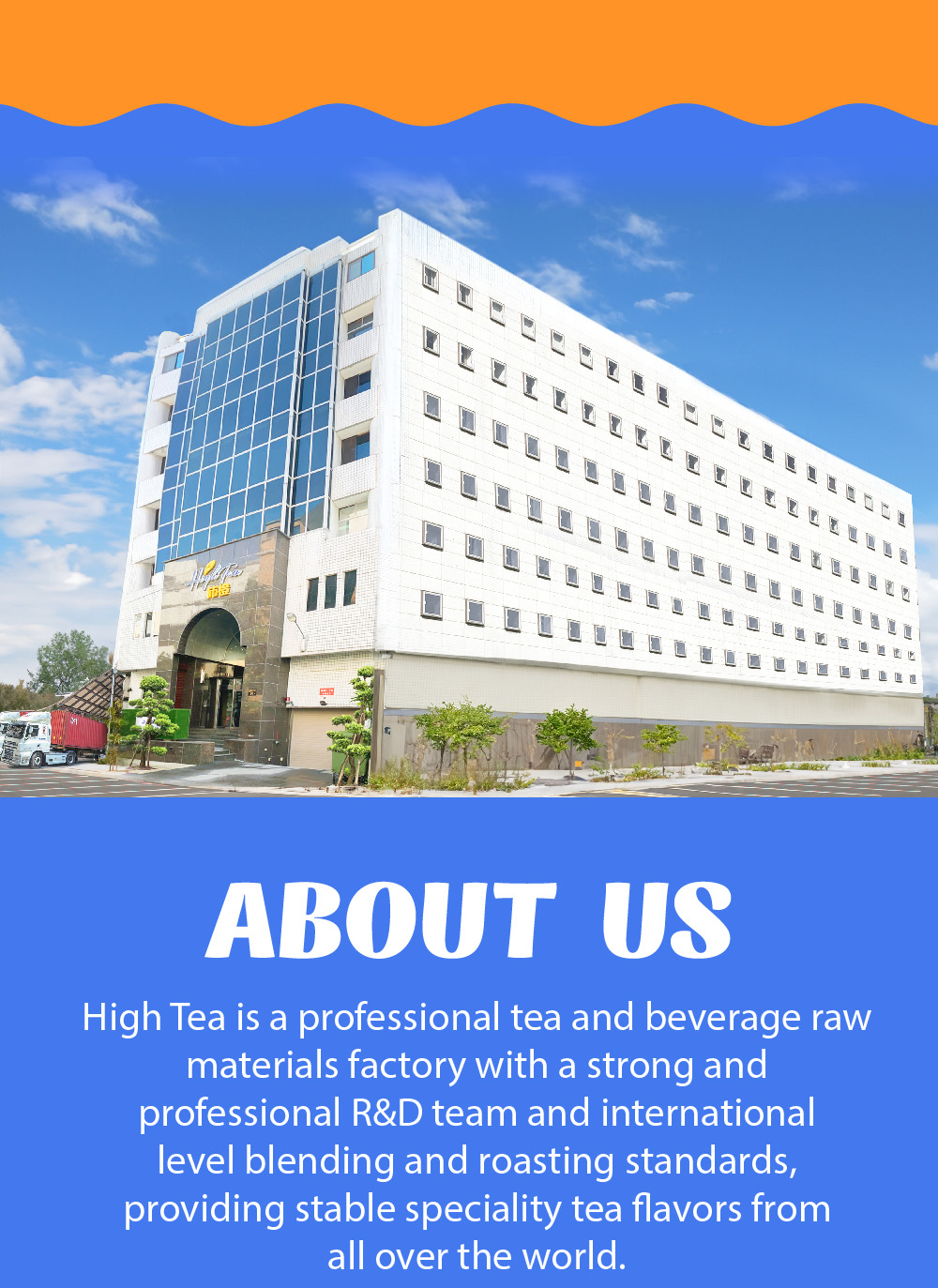 ABOUT US High Tea is a professional tea and beverage raw materials factory with a strong and professional R&D team and international level blending and roasting standards, providing stable speciality tea flavors from all over the world.