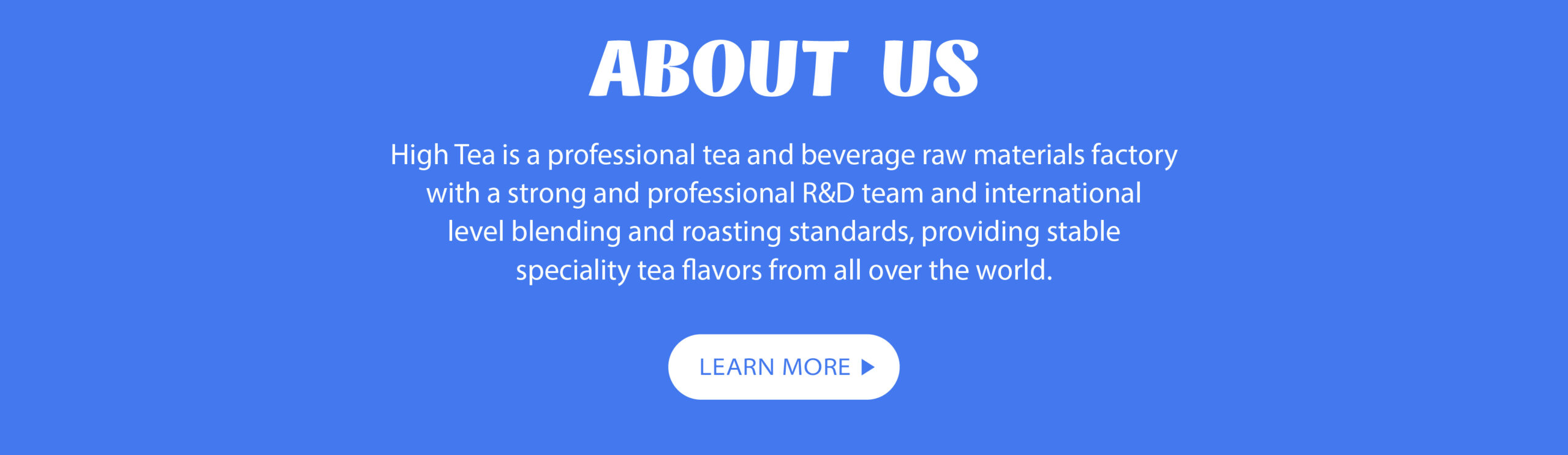 ABOUT US High Tea is a professional tea and beverage raw materials factory with a strong and professional R&D team and international level blending and roasting standards, providing stable speciality tea flavors from all over the world.